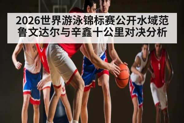 2026世界游泳锦标赛公开水域范鲁文达尔与辛鑫十公里对决分析